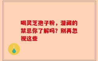 喝灵芝孢子粉，潜藏的禁忌你了解吗？别再忽视这些
