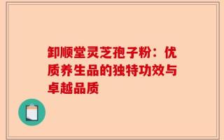 卸顺堂灵芝孢子粉：优质养生品的独特功效与卓越品质