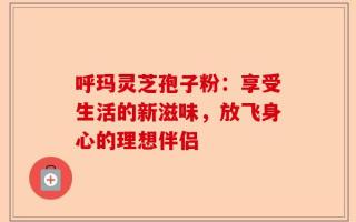 呼玛灵芝孢子粉：享受生活的新滋味，放飞身心的理想伴侣