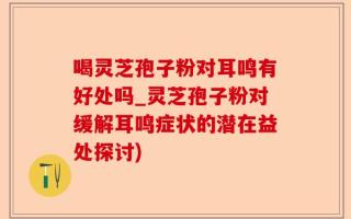喝灵芝孢子粉对耳鸣有好处吗_灵芝孢子粉对缓解耳鸣症状的潜在益处探讨)