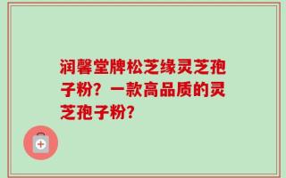 润馨堂牌松芝缘灵芝孢子粉？一款高品质的灵芝孢子粉？