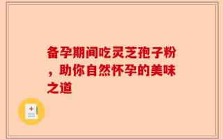 备孕期间吃灵芝孢子粉，助你自然怀孕的美味之道