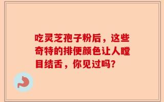 吃灵芝孢子粉后，这些奇特的排便颜色让人瞠目结舌，你见过吗？