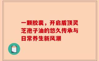 一颗胶囊，开启盾顶灵芝孢子油的悠久传承与日常养生新风潮