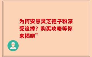 为何安慧灵芝孢子粉深受追捧？购买攻略等你来揭晓”