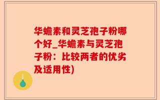 华蟾素和灵芝孢子粉哪个好_华蟾素与灵芝孢子粉：比较两者的优劣及适用性)