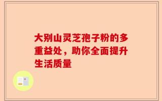 大别山灵芝孢子粉的多重益处，助你全面提升生活质量