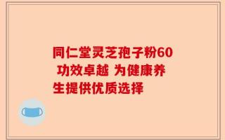 同仁堂灵芝孢子粉60 功效卓越 为健康养生提供优质选择