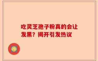 吃灵芝孢子粉真的会让发黑？揭开引发热议