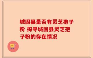 城固县是否有灵芝孢子粉 探寻城固县灵芝孢子粉的存在情况