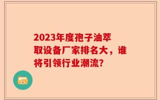 2023年度孢子油萃取设备厂家排名大，谁将引领行业潮流？