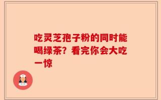 吃灵芝孢子粉的同时能喝绿茶？看完你会大吃一惊