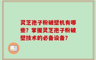 灵芝孢子粉破壁机有哪些？掌握灵芝孢子粉破壁技术的必备设备？