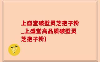 上盛堂破壁灵芝孢子粉_上盛堂高品质破壁灵芝孢子粉)