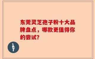 东莞灵芝孢子粉十大品牌盘点，哪款更值得你的尝试？