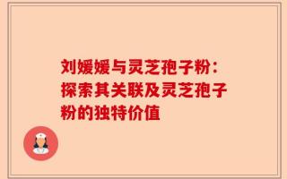 刘媛媛与灵芝孢子粉：探索其关联及灵芝孢子粉的独特价值