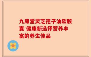 九康堂灵芝孢子油软胶囊 健康新选择营养丰富的养生佳品