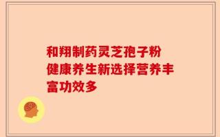 和翔制药灵芝孢子粉 健康养生新选择营养丰富功效多