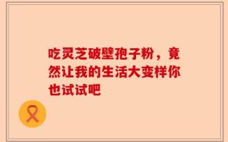 吃灵芝破壁孢子粉，竟然让我的生活大变样你也试试吧