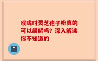 喉咙时灵芝孢子粉真的可以缓解吗？深入解读你不知道的