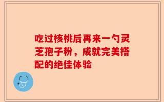 吃过核桃后再来一勺灵芝孢子粉，成就完美搭配的绝佳体验
