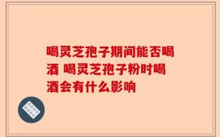 喝灵芝孢子期间能否喝酒 喝灵芝孢子粉时喝酒会有什么影响