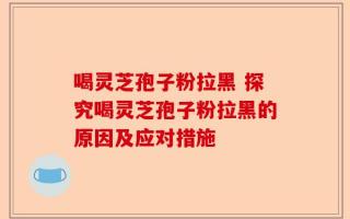 喝灵芝孢子粉拉黑 探究喝灵芝孢子粉拉黑的原因及应对措施