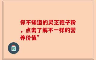 你不知道的灵芝孢子粉，点击了解不一样的营养价值”