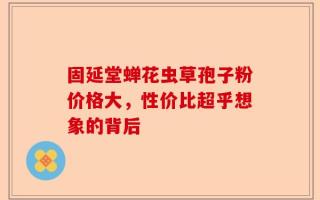 固延堂蝉花虫草孢子粉价格大，性价比超乎想象的背后