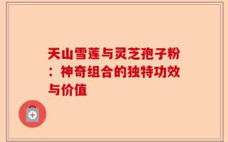 天山雪莲与灵芝孢子粉：神奇组合的独特功效与价值