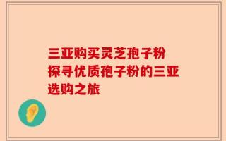 三亚购买灵芝孢子粉 探寻优质孢子粉的三亚选购之旅