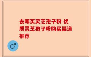 去哪买灵芝孢子粉 优质灵芝孢子粉购买渠道推荐
