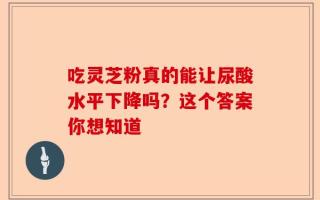 吃灵芝粉真的能让尿酸水平下降吗？这个答案你想知道