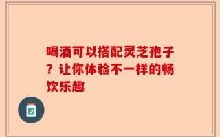 喝酒可以搭配灵芝孢子？让你体验不一样的畅饮乐趣
