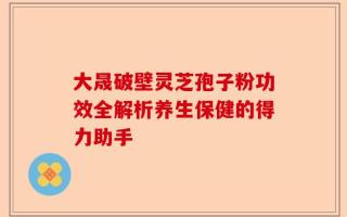 大晟破壁灵芝孢子粉功效全解析养生保健的得力助手