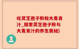吃灵芝孢子粉和大麦青汁_探索灵芝孢子粉与大麦青汁的养生奥秘)