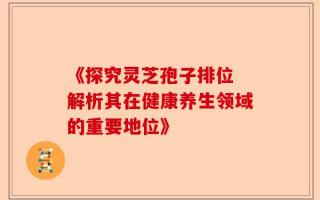 《探究灵芝孢子排位 解析其在健康养生领域的重要地位》