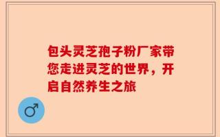 包头灵芝孢子粉厂家带您走进灵芝的世界，开启自然养生之旅