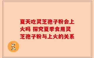 夏天吃灵芝孢子粉会上火吗 探究夏季食用灵芝孢子粉与上火的关系