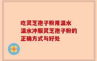 吃灵芝孢子粉用温水 温水冲服灵芝孢子粉的正确方式与好处