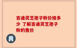吉通灵芝孢子粉价格多少 了解吉通灵芝孢子粉的售价