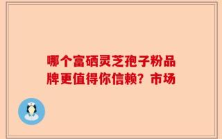 哪个富硒灵芝孢子粉品牌更值得你信赖？市场