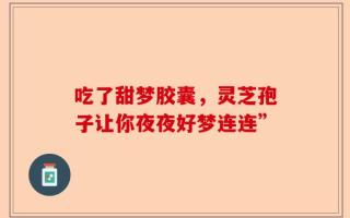 吃了甜梦胶囊，灵芝孢子让你夜夜好梦连连”