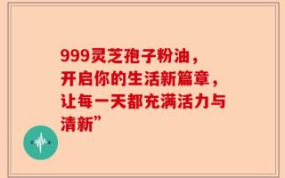 999灵芝孢子粉油，开启你的生活新篇章，让每一天都充满活力与清新”
