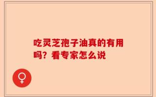 吃灵芝孢子油真的有用吗？看专家怎么说