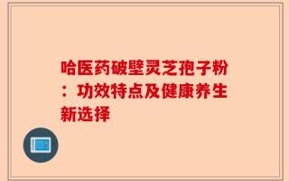 哈医药破壁灵芝孢子粉：功效特点及健康养生新选择