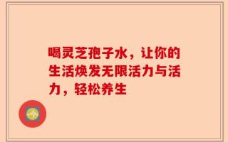喝灵芝孢子水，让你的生活焕发无限活力与活力，轻松养生
