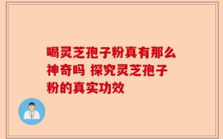 喝灵芝孢子粉真有那么神奇吗 探究灵芝孢子粉的真实功效