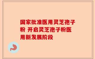 国家批准医用灵芝孢子粉 开启灵芝孢子粉医用新发展阶段