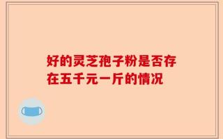 好的灵芝孢子粉是否存在五千元一斤的情况